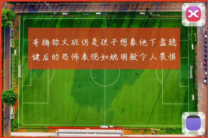 夸梅称文班仍是孩子想象他下盘稳健后的恐怖表现如姚明般令人畏惧