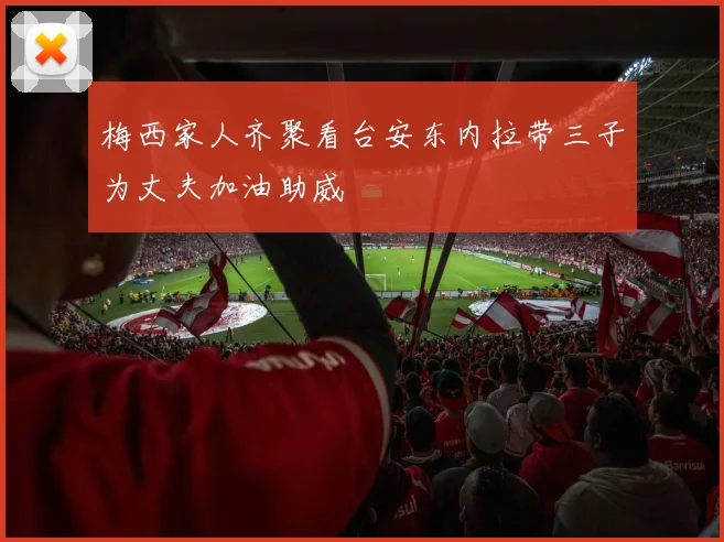 梅西家人齐聚看台安东内拉带三子为丈夫加油助威