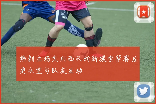 热刺主场失利西汉姆新援索萨赛后更衣室与队友互动