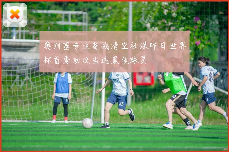 奥利塞专注备战清空社媒昨日世界杯首秀助攻当选最佳球员
