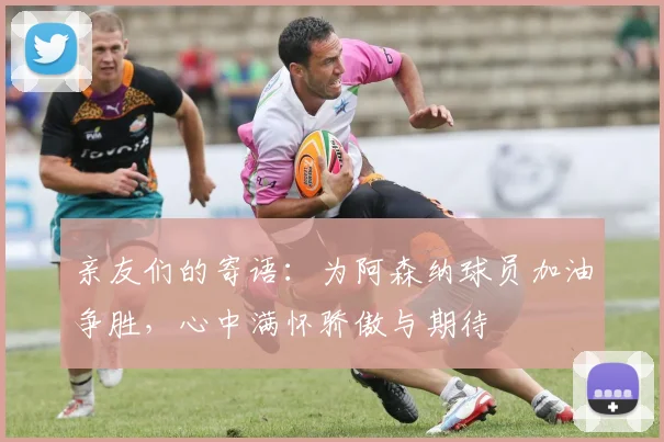 亲友们的寄语：为阿森纳球员加油争胜，心中满怀骄傲与期待