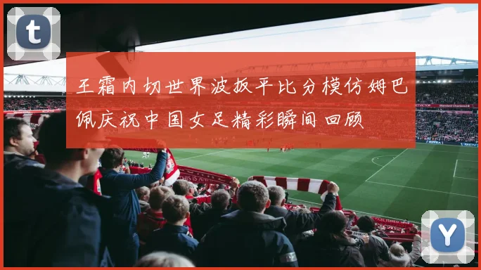 王霜内切世界波扳平比分模仿姆巴佩庆祝中国女足精彩瞬间回顾