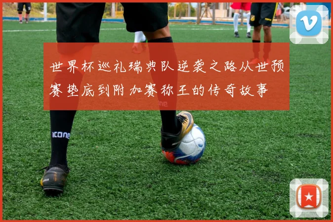 世界杯巡礼瑞典队逆袭之路从世预赛垫底到附加赛称王的传奇故事