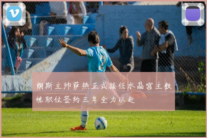 朗斯主帅萨热正式接任水晶宫主教练职位签约三年全力以赴
