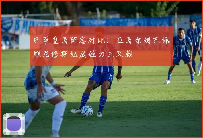 巴萨皇马阵容对比：亚马尔姆巴佩维尼修斯组成强力三叉戟