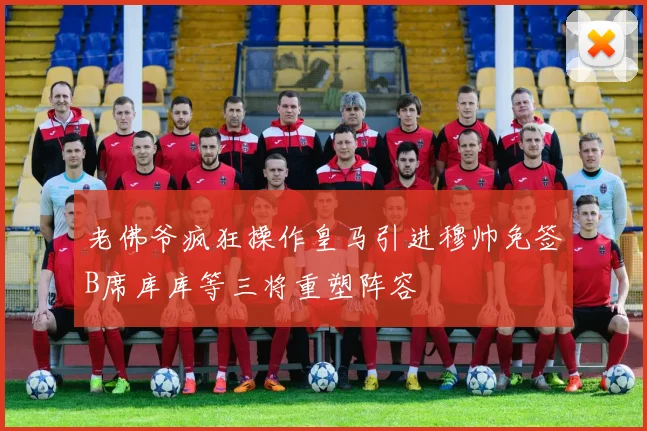老佛爷疯狂操作皇马引进穆帅免签B席库库等三将重塑阵容