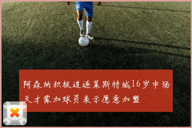 阿森纳积极追逐莱斯特城16岁中场天才蒙加球员表示愿意加盟