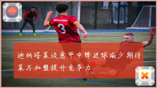 迪纳塔莱谈意甲中锋进球减少期待莱万加盟提升竞争力