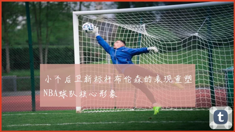 小个后卫新标杆布伦森的表现重塑NBA球队核心形象