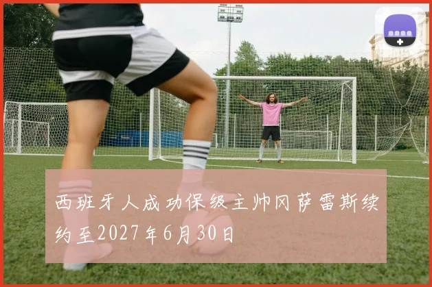 西班牙人成功保级主帅冈萨雷斯续约至2027年6月30日