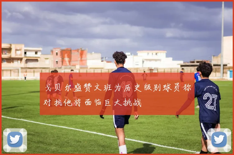 戈贝尔盛赞文班为历史级别球员称对抗他将面临巨大挑战