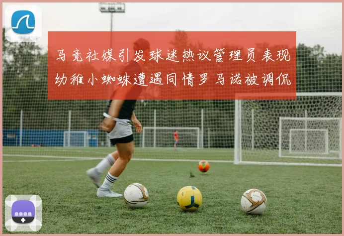 马竞社媒引发球迷热议管理员表现幼稚小蜘蛛遭遇同情罗马诺被调侃