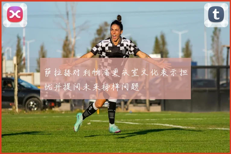 萨拉赫对利物浦更衣室文化表示担忧并提问未来榜样问题