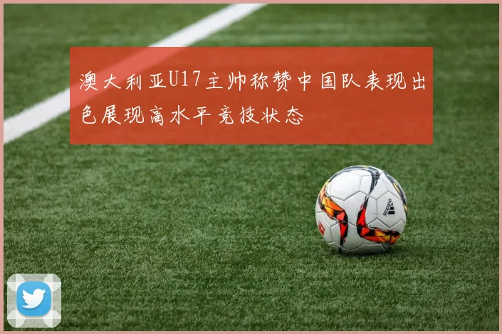 澳大利亚U17主帅称赞中国队表现出色展现高水平竞技状态