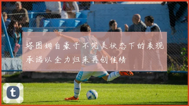 塔图姆自豪于不完美状态下的表现承诺以全力归来再创佳绩