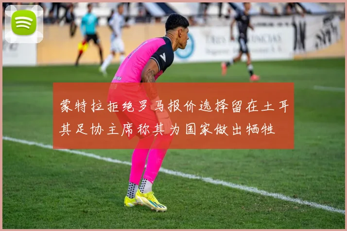 蒙特拉拒绝罗马报价选择留在土耳其足协主席称其为国家做出牺牲